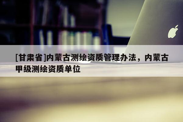 [甘肅省]內蒙古測繪資質管理辦法，內蒙古甲級測繪資質單位