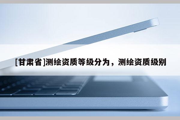 [甘肅省]測繪資質等級分為，測繪資質級別