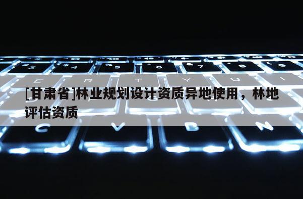 [甘肅省]林業(yè)規(guī)劃設(shè)計(jì)資質(zhì)異地使用，林地評(píng)估資質(zhì)