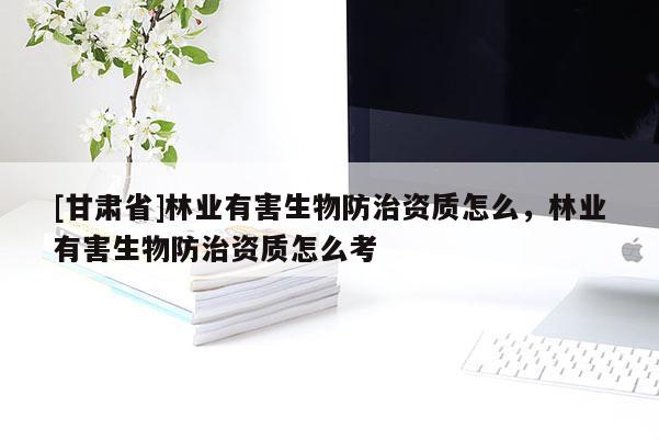 [甘肅省]林業(yè)有害生物防治資質(zhì)怎么，林業(yè)有害生物防治資質(zhì)怎么考