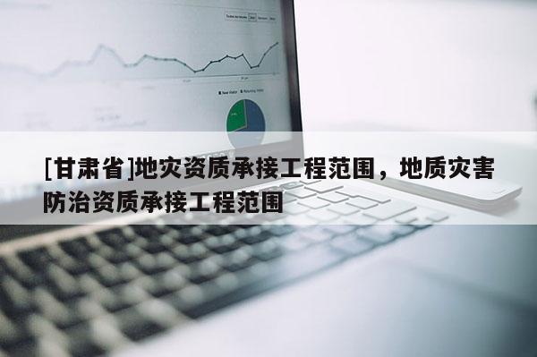 [甘肅省]地災資質承接工程范圍，地質災害防治資質承接工程范圍