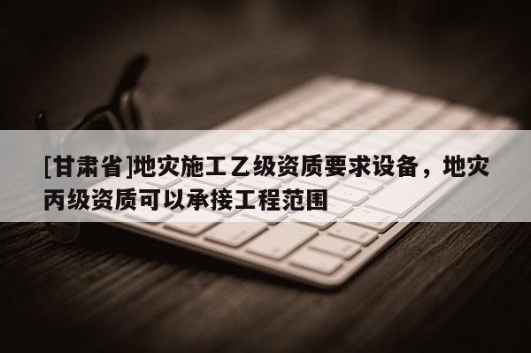 [甘肅省]地災施工乙級資質要求設備，地災丙級資質可以承接工程范圍