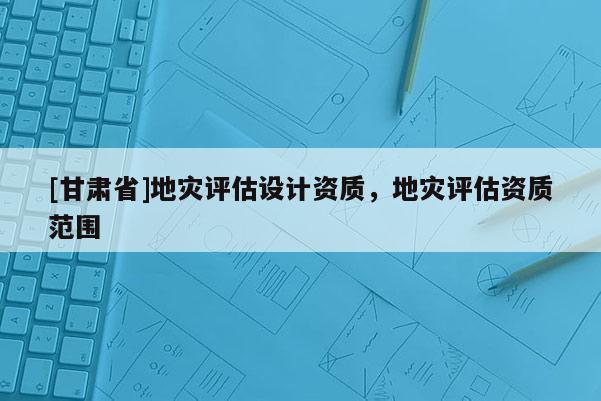 [甘肅省]地災評估設計資質，地災評估資質范圍