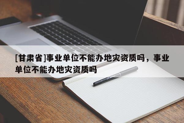 [甘肅省]事業單位不能辦地災資質嗎，事業單位不能辦地災資質嗎