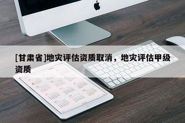 [甘肅省]地災評估資質取消，地災評估甲級資質