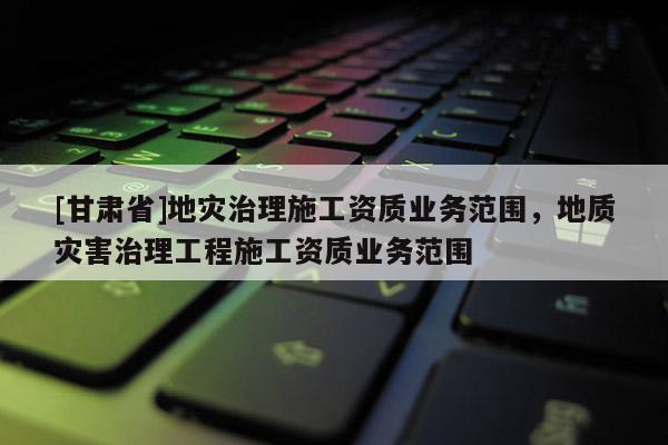[甘肅省]地災治理施工資質業務范圍，地質災害治理工程施工資質業務范圍