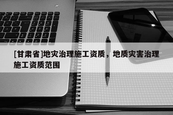 [甘肅省]地災治理施工資質，地質災害治理施工資質范圍