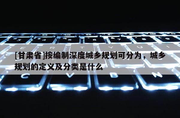 [甘肅省]按編制深度城鄉(xiāng)規(guī)劃可分為，城鄉(xiāng)規(guī)劃的定義及分類是什么