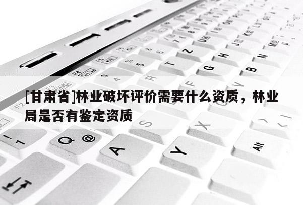[甘肅省]林業破壞評價需要什么資質，林業局是否有鑒定資質