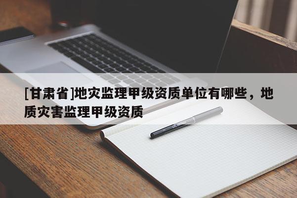 [甘肅省]地災監理甲級資質單位有哪些，地質災害監理甲級資質