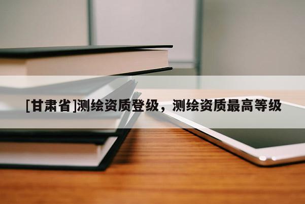 [甘肅省]測繪資質(zhì)登級，測繪資質(zhì)最高等級