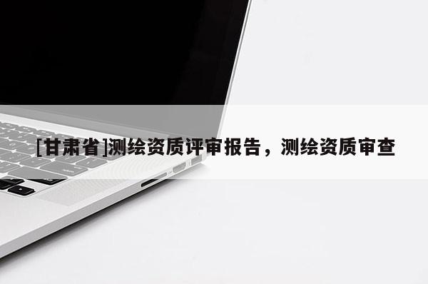 [甘肅省]測繪資質(zhì)評審報告，測繪資質(zhì)審查