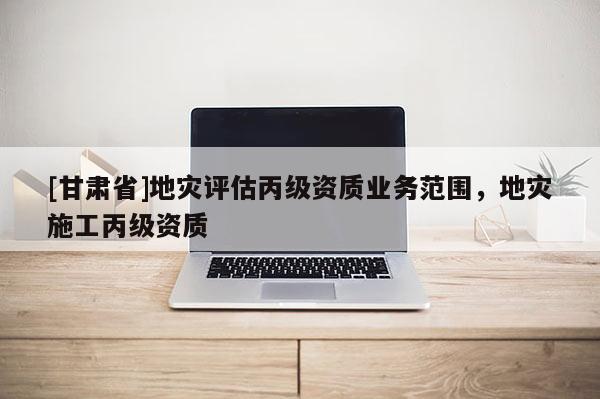 [甘肅省]地災評估丙級資質業務范圍，地災施工丙級資質