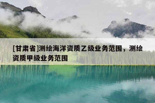 [甘肅省]測繪海洋資質(zhì)乙級業(yè)務(wù)范圍，測繪資質(zhì)甲級業(yè)務(wù)范圍