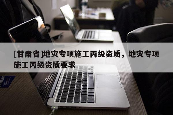 [甘肅省]地災專項施工丙級資質，地災專項施工丙級資質要求