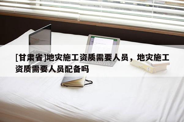 [甘肅省]地災施工資質需要人員，地災施工資質需要人員配備嗎