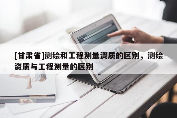 [甘肅省]測繪和工程測量資質的區(qū)別，測繪資質與工程測量的區(qū)別