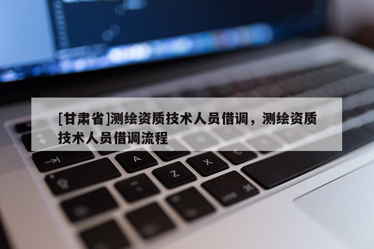 [甘肅省]測繪資質技術人員借調，測繪資質技術人員借調流程