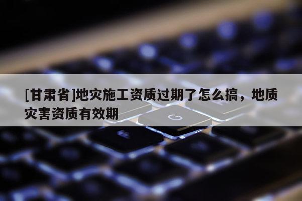[甘肅省]地災施工資質過期了怎么搞，地質災害資質有效期