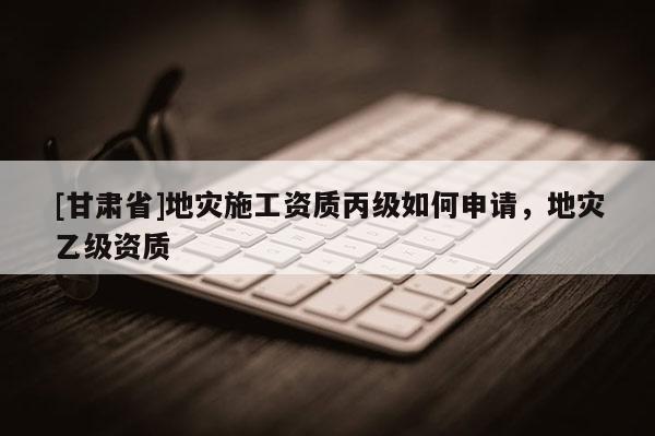 [甘肅省]地災施工資質丙級如何申請，地災乙級資質