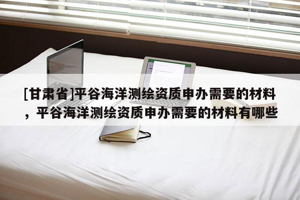 [甘肅省]平谷海洋測繪資質申辦需要的材料，平谷海洋測繪資質申辦需要的材料有哪些