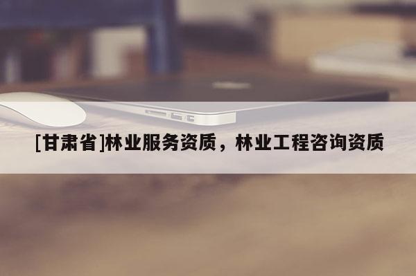 [甘肅省]林業服務資質，林業工程咨詢資質
