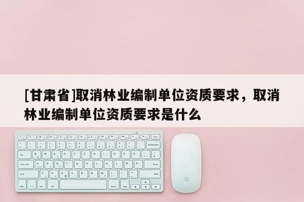 [甘肅省]取消林業編制單位資質要求，取消林業編制單位資質要求是什么