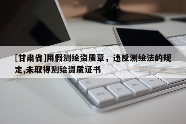 [甘肅省]用假測繪資質章，違反測繪法的規(guī)定,未取得測繪資質證書