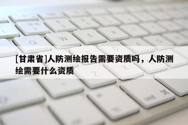 [甘肅省]人防測繪報告需要資質嗎，人防測繪需要什么資質