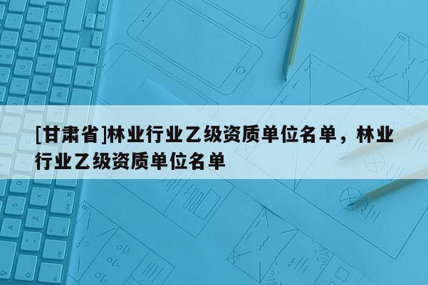 [甘肅省]林業行業乙級資質單位名單，林業行業乙級資質單位名單