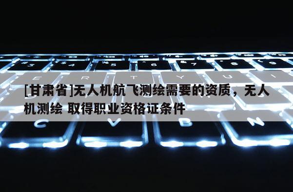 [甘肅省]無人機(jī)航飛測(cè)繪需要的資質(zhì)，無人機(jī)測(cè)繪 取得職業(yè)資格證條件