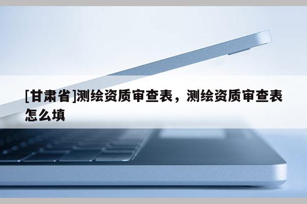 [甘肅省]測(cè)繪資質(zhì)審查表，測(cè)繪資質(zhì)審查表怎么填