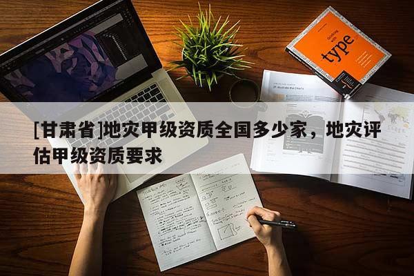 [甘肅省]地災甲級資質全國多少家，地災評估甲級資質要求