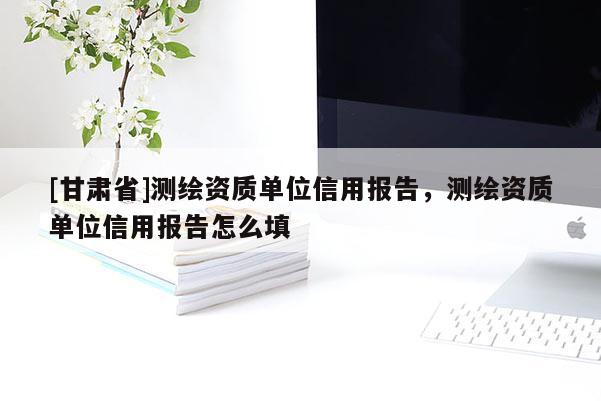 [甘肅省]測(cè)繪資質(zhì)單位信用報(bào)告，測(cè)繪資質(zhì)單位信用報(bào)告怎么填