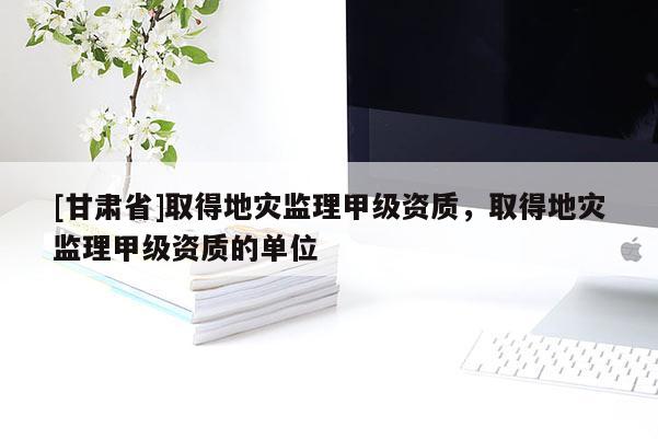 [甘肅省]取得地災監理甲級資質，取得地災監理甲級資質的單位