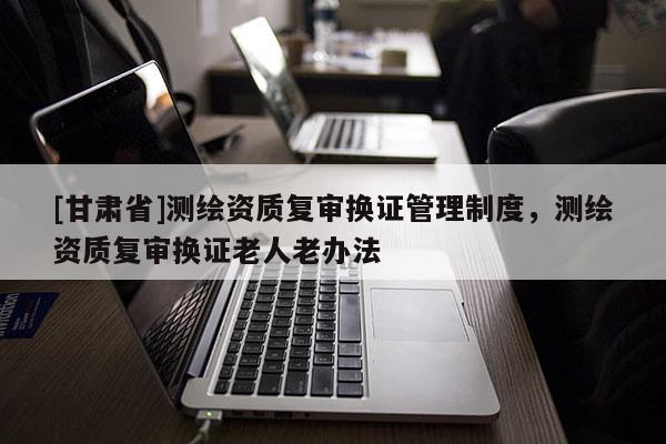 [甘肅省]測(cè)繪資質(zhì)復(fù)審換證管理制度，測(cè)繪資質(zhì)復(fù)審換證老人老辦法