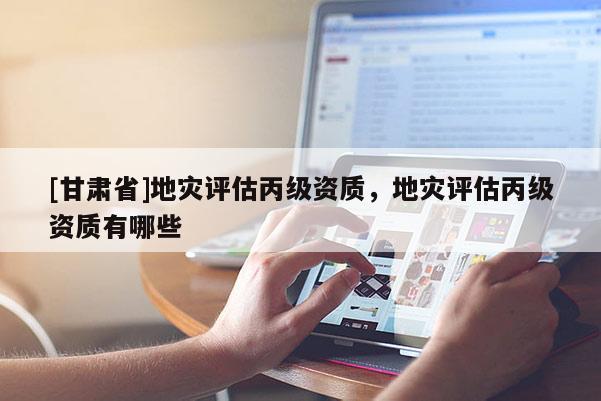 [甘肅省]地災評估丙級資質，地災評估丙級資質有哪些