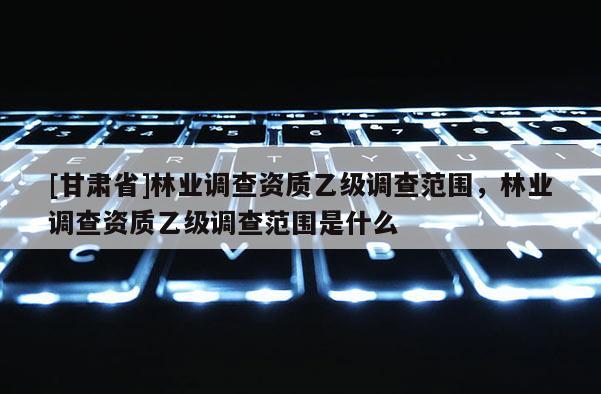 [甘肅省]林業調查資質乙級調查范圍，林業調查資質乙級調查范圍是什么