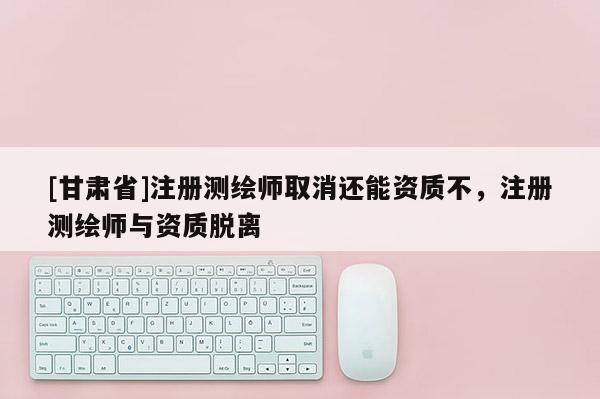[甘肅省]注冊(cè)測(cè)繪師取消還能資質(zhì)不，注冊(cè)測(cè)繪師與資質(zhì)脫離