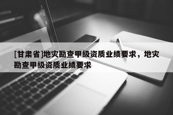 [甘肅省]地災勘查甲級資質業績要求，地災勘查甲級資質業績要求