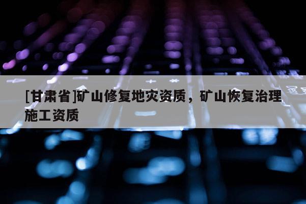 [甘肅省]礦山修復地災資質，礦山恢復治理施工資質