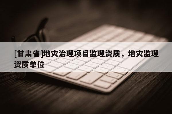 [甘肅省]地災治理項目監理資質，地災監理資質單位