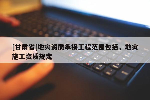[甘肅省]地災資質承接工程范圍包括，地災施工資質規定