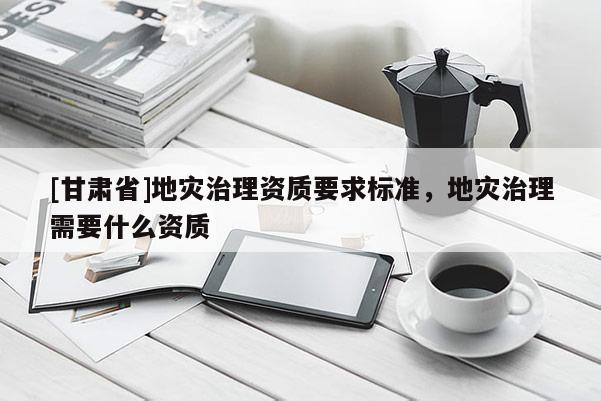 [甘肅省]地災治理資質要求標準，地災治理需要什么資質