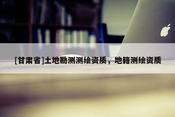 [甘肅省]土地勘測測繪資質(zhì)，地籍測繪資質(zhì)