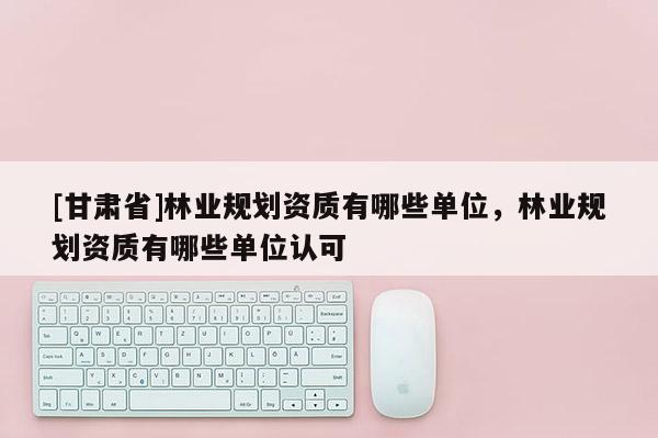 [甘肅省]林業(yè)規(guī)劃資質(zhì)有哪些單位，林業(yè)規(guī)劃資質(zhì)有哪些單位認(rèn)可