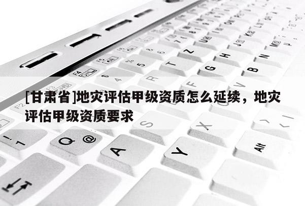 [甘肅省]地災評估甲級資質怎么延續，地災評估甲級資質要求