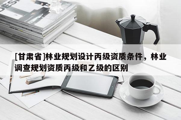 [甘肅省]林業(yè)規(guī)劃設(shè)計(jì)丙級(jí)資質(zhì)條件，林業(yè)調(diào)查規(guī)劃資質(zhì)丙級(jí)和乙級(jí)的區(qū)別