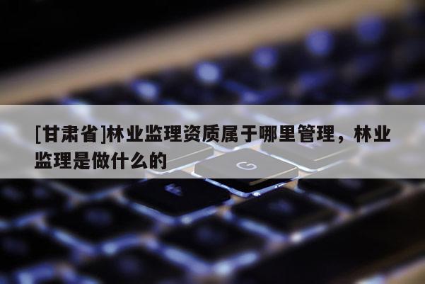 [甘肅省]林業(yè)監(jiān)理資質(zhì)屬于哪里管理，林業(yè)監(jiān)理是做什么的