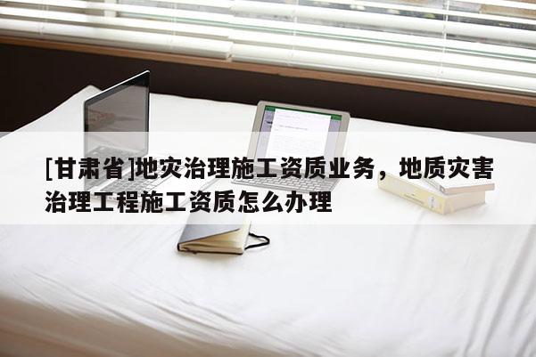 [甘肅省]地災治理施工資質業務，地質災害治理工程施工資質怎么辦理